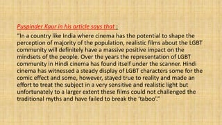 Puspinder Kaur in his article says that :
“In a country like India where cinema has the potential to shape the
perception of majority of the population, realistic films about the LGBT
community will definitely have a massive positive impact on the
mindsets of the people. Over the years the representation of LGBT
community in Hindi cinema has found itself under the scanner. Hindi
cinema has witnessed a steady display of LGBT characters some for the
comic effect and some, however, stayed true to reality and made an
effort to treat the subject in a very sensitive and realistic light but
unfortunately to a larger extent these films could not challenged the
traditional myths and have failed to break the ‘taboo’.”
 