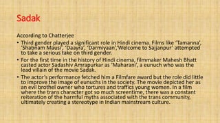 Sadak
According to Chatterjee
• Third gender played a significant role in Hindi cinema. Films like ‘Tamanna’,
‘Shabnam Mausi’, ‘Daayra’, ‘Darmiyaan’,‘Welcome to Sajjanpur’ attempted
to take a serious take on third gender.
• For the first time in the history of Hindi cinema, filmmaker Mahesh Bhatt
casted actor Sadashiv Amrapurkar as ‘Maharani’, a eunuch who was the
lead villain of the movie Sadak.
• The actor’s performance fetched him a Filmfare award but the role did little
to improve the image of eunuchs in the society. The movie depicted her as
an evil brothel owner who tortures and traffics young women. In a film
where the trans character got so much screentime, there was a constant
reiteration of the harmful myths associated with the trans community,
ultimately creating a stereotype in Indian mainstream culture.
 