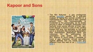 Kapoor and Sons
• The film featured a gay protagonist
whose sexuality served as a sub-plot
instead of being the central conflict in a
mainstream film that more or less, centred
around him. His homosexuality is
incidental to his personality, as he exists
among a slew of straight characters who
harbour even worse secrets of their own.
Even though it forms a part of the conflict
toward the end, his sexuality is not spelt
out in a dramatic life-changing declaration
that mainstream Bollywood films are
notorious for. By withholding his
orientation until pretty late in the
film, Kapoor & Sons made it possible to
have a gay character whose sexuality
neither defined him nor made him any
different from the rest of us. ( POULOMI
DAS )
 