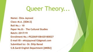 Queer Theory...
Name:- Ekta Jayswal
Class:-M.A. [SEM:2]
Roll No.:- 10
Paper No.8:- The Cultural Studies
Batch:-2017/19
Enrollment No.:-PG2069108420180027
E-mail ID:- ektajayswal12@gmail.com
Submitted to:- Dr. Dilip Barad
S.B.Gardi English Department [MKBU]
 