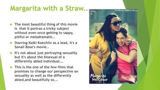 Margarita with a Straw....
 The most beautiful thing of this movie
is that it portras a tricky subject
without even once getting to sappy,
pitiful or melodramatic..
 Starring Kalki Koechlin as a lead, it's a
Sonali Bose's movie..
 It's not about just portraying sexuality
but it's about the bisexual of a
differently abled individual...
 This is the one of the few films that
promises to change our perspective on
sexuality as well as the differently
abled,and beautifully so...
 