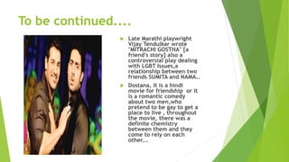 To be continued....
 Late Marathi playwright
Vijay Tendulkar wrote
"MITRACHI GOSTHA" [a
friend's story] also a
controversial play dealing
with LGBT Issues,a
relationship between two
friends SUMITA and NAMA..
 Dostana, it is a hindi
movie for friendship or it
is a romantic comedy
about two men,who
pretend to be gay to get a
place to live , throughout
the movie, there was a
definite chemistry
between them and they
come to rely on each
other...
 