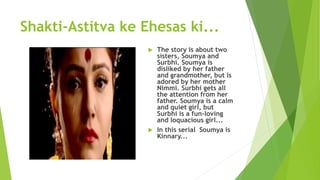 Shakti-Astitva ke Ehesas ki...
 The story is about two
sisters, Soumya and
Surbhi. Soumya is
disliked by her father
and grandmother, but is
adored by her mother
Nimmi. Surbhi gets all
the attention from her
father. Soumya is a calm
and quiet girl, but
Surbhi is a fun-loving
and loquacious girl...
 In this serial Soumya is
Kinnary...
 