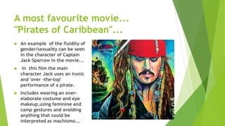 A most favourite movie...
"Pirates of Caribbean"...
 An example of the fluidity of
gender/sexuality can be seen
in the character of Captain
Jack Sparrow in the movie...
 In this film the main
character Jack uses an ironic
and 'over -the-top'
performance of a pirate.
 Includes wearing an over-
elaborate costume and eye
makeup,using feminine and
camp gestures and avoiding
anything that could be
interpreted as machismo...
 