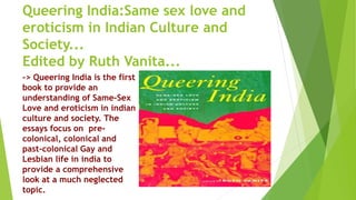 Queering India:Same sex love and
eroticism in Indian Culture and
Society...
Edited by Ruth Vanita...
-> Queering India is the first
book to provide an
understanding of Same-Sex
Love and eroticism in indian
culture and society. The
essays focus on pre-
colonical, colonical and
past-colonical Gay and
Lesbian life in india to
provide a comprehensive
look at a much neglected
topic.
 