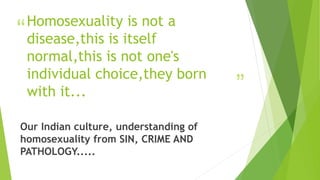 “
”
Homosexuality is not a
disease,this is itself
normal,this is not one's
individual choice,they born
with it...
Our Indian culture, understanding of
homosexuality from SIN, CRIME AND
PATHOLOGY.....
 