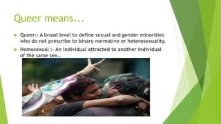 Queer means...
 Queer:- A broad level to define sexual and gender minorities
who do not prescribe to binary normative or heterosexuality.
 Homosexual :- An individual attracted to another individual
of the same sex..
 