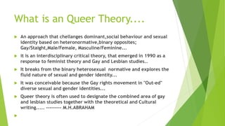 What is an Queer Theory....
 An approach that chellanges dominant,social behaviour and sexual
identity based on heteronormative,binary opposites;
Gay/Staight,Male/Female, Masculine/Feminine...
 it is an interdisciplinary critical theory, that emerged in 1990 as a
response to feminist theory and Gay and Lesbian studies..
 It breaks from the binary heterosexual normative and explores the
fluid nature of sexual and gender identity...
 It was conceivable because the Gay rights movement in "Out-ed"
diverse sexual and gender identities...
 Queer theory is often used to designate the combined area of gay
and lesbian studies together with the theoretical and Cultural
writing..... --------- M.H.ABRAHAM

 