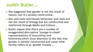 Judith Butler...
 She suggested that gender is not the result of
nature, but it's socially constructed..
 She said,male and female behaviour and roles are
not the result of biology but are constructed and
reinforced through Media and Culture..
 Butler argues that there are a number of
exaggerated,discruptive "tounge-in-cheek"
representations of masculinity and
femininity,which draw attention to the ides that
gender is socially constructed and cause what
he/she refers to as 'gender trouble'...
 