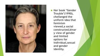  Her book "Gender
Trouble"(1990),
chellanged the
uniform idea that
feminism
viewed,a social
constructed,binar
y view of gender
and limited
options for
individual,sexual
and gender
identity.
 