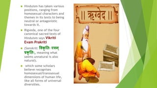  Hinduism has taken various
positions, ranging from
homosexual characters and
themes in its texts to being
neutral or antagonistic
towards it.
 Rigveda, one of the four
canonical sacred texts of
Hinduism says Vikriti
Evam Prakriti
 (Sanskrit: विकृ त िः एिम ्
प्रकृ त िः, meaning what
seems unnatural is also
natural).
 which some scholars
believe recognises
homosexual/transsexual
dimensions of human life,
like all forms of universal
diversities.
 
