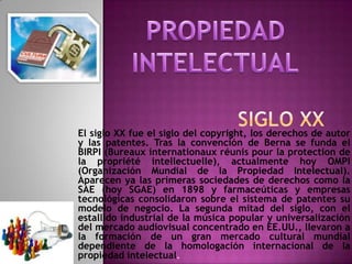         SIGLO XXPROPIEDAD INTELECTUALEl siglo XX fue el siglo del copyright, los derechos de autor y las patentes. Tras la convención de Berna se funda el BIRPI (Bureauxinternationauxréunispour la protection de la propriétéintellectuelle), actualmente hoy OMPI (Organización Mundial de la Propiedad Intelectual). Aparecen ya las primeras sociedades de derechos como la SAE (hoy SGAE) en 1898 y farmaceúticas y empresas tecnológicas consolidaron sobre el sistema de patentes su modelo de negocio. La segunda mitad del siglo, con el estallido industrial de la música popular y universalización del mercado audiovisual concentrado en EE.UU., llevaron a la formación de un gran mercado cultural mundial dependiente de la homologación internacional de la propiedad intelectual.