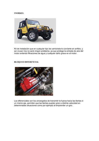 SNORKEL
Kit de instalación que en cualquier tipo de camioneta lo convierte en anfibio, y
así cruzar ríos no será ningún problema, ya que protege la entrada de aire del
motor evitando filtraciones de agua y cualquier daño grave en el motor.
BLOQUEO DIFERENCIAL
Los diferenciales son los encargados de transmitir la fuerza hacia las llantas d
un mismo eje, permiten que las llantas puedan girar a distinta velocidad en
determinadas situaciones como por ejemplo al emprender un giro.
 