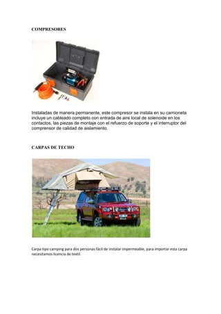 COMPRESORES
Instaladas de manera permanente, este compresor se instala en su camioneta
incluye un cableado completo con entrada de aire local de solenoide en los
contactos, las piezas de montaje con el refuerzo de soporte y el interruptor del
comprensor de calidad de aislamiento.
CARPAS DE TECHO
Carpa tipo camping para dos personas fácil de instalar impermeable, para importar esta carpa
necesitamos licencia de textil.
 