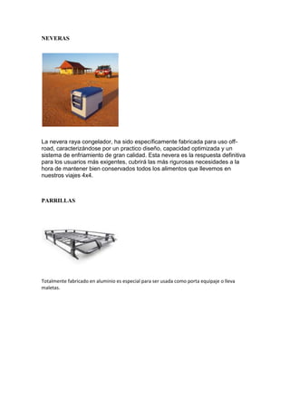 NEVERAS
La nevera raya congelador, ha sido específicamente fabricada para uso off-
road, caracterizándose por un practico diseño, capacidad optimizada y un
sistema de enfriamiento de gran calidad. Esta nevera es la respuesta definitiva
para los usuarios más exigentes, cubrirá las más rigurosas necesidades a la
hora de mantener bien conservados todos los alimentos que llevemos en
nuestros viajes 4x4.
PARRILLAS
Totalmente fabricado en aluminio es especial para ser usada como porta equipaje o lleva
maletas.
 