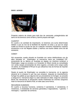 BODY ARMOR
Protector externo de chasis para todo tipo de camioneta, protegiéndolos del
barro en los terrenos como el llano y barros propios del lugar.
CUANTO?
En cuanto a la cantidad de importación, no tenemos una suma determinada
debido a que se nos da la facilidad de importar vía área y ya que es carga
suelta se brinda la ayuda de que en cualquier momento importemos nuestros
accesorios si se nos llegase acabar y veamos una buena salida como tal del
accesorio.
COMO?
Arb accesories, queda ubicado en Australia con varios distribuidores uno de
ellos ubicados en Washington, la mercancía viene por modalidad CIF,
proveniente de su fábrica en Australia es dejada vía marítima conteiner a
Washington, luego es enviada a un forwarder en Miami donde es consolidada
con varias cargas provenientes de otros lugares y enviada como carga suelta
vía aérea, es modalidad OTM por lo que utilizamos mas de formas de importar
nuestra mercancía.
Desde el puerto de Washington se consolida la mercancía, en la agencia
aduanal se re empaca lo que hay que empacar, después es importantísimo
fumigar los pallets ya que algunos de sus proveedores no fumigan, se procede
a asegurar la mercancía según su valor estimado en dólar, luego los camiones
llevan las mercancías al aeropuerto donde finalmente los aviones cargueros
traen la mercancía al destino final, en este caso zona franca.
RECURSOS HUMANOS:
En cuanto a recursos humanos, contamos 5 secretarios, 4 vendedoras, 6
mecánicos, 3 empleadas de servicios generales,2 negociadores, 1 gerente, 1
mensajero, 1 operador de comercio.
 