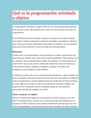 Qué es la programación orientada 
a objetos 
La programación Orientada a objetos (POO) es una forma especial de programar, 
más cercana a como expresaríamos las cosas en la vida real que otros tipos de 
programación. 
Con la POO tenemos que aprender a pensar las cosas de una manera distinta, 
para escribir nuestros programas en términos de objetos, propiedades, métodos y 
otras cosas que veremos rápidamente para aclarar conceptos y dar una pequeña 
base que permita soltarnos un poco con este tipo de programación. 
Motivación 
Durante años, los programadores se han dedicado a construir aplicaciones muy 
parecidas que resolvían una y otra vez los mismos problemas. Para conseguir que 
los esfuerzos de los programadores puedan ser utilizados por otras personas se 
creó la POO. Que es una serie de normas de realizar las cosas de manera que 
otras personas puedan utilizarlas y adelantar su trabajo, de manera que 
consigamos que el código se pueda reutilizar. 
La POO no es difícil, pero es una manera especial de pensar, a veces subjetiva de 
quien la programa, de manera que la forma de hacer las cosas puede ser diferente 
según el programador. Aunque podamos hacer los programas de formas distintas, 
no todas ellas son correctas, lo difícil no es programar orientado a objetos sino 
programar bien. Programar bien es importante porque así nos podemos 
aprovechar de todas las ventajas de la POO. 
Cómo se piensa en objetos 
Pensar en términos de objetos es muy parecido a cómo lo haríamos en la vida 
real. Por ejemplo vamos a pensar en un coche para tratar de modelizarlo en un 
esquema de POO. Diríamos que el coche es el elemento principal que tiene una 
serie de características, como podrían ser el color, el modelo o la marca. Además 
 