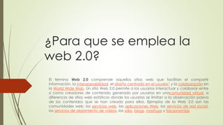 ¿Para que se emplea la
web 2.0?
El término Web 2.0 comprende aquellos sitios web que facilitan el compartir
información, la interoperabilidad, el diseño centrado en el usuario1 y la colaboración en
la World Wide Web. Un sitio Web 2.0 permite a los usuarios interactuar y colaborar entre
sí como creadores de contenido generado por usuarios en unacomunidad virtual, a
diferencia de sitios web estáticos donde los usuarios se limitan a la observación pasiva
de los contenidos que se han creado para ellos. Ejemplos de la Web 2.0 son las
comunidades web, los servicios web, las aplicaciones Web, los servicios de red social,
los servicios de alojamiento de videos, las wikis, blogs, mashups y folcsonomías
 