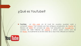 ¿Qué es YouTube?
 YouTube un sitio web en el cual los usuarios pueden subir y
compartir vídeos. Fue creado por tres antiguos empleados de PayPal en
febrero de 2005.4 En octubre de 2006, fue adquirido por Google Inc. a
cambio de 1650 millones de dólares y ahora opera como una de
sus filiales. Actualmente es el sitio web de su tipo más utilizado en internet.
 