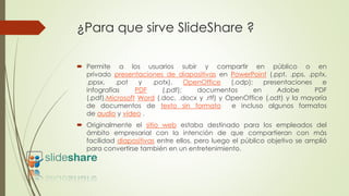 ¿Para que sirve SlideShare ?
 Permite a los usuarios subir y compartir en público o en
privado presentaciones de diapositivas en PowerPoint (.ppt, .pps, .pptx,
.ppsx, .pot y .potx), OpenOffice (.odp); presentaciones e
infografías PDF (.pdf); documentos en Adobe PDF
(.pdf),Microsoft Word (.doc, .docx y .rtf) y OpenOffice (.odt) y la mayoría
de documentos de texto sin formato e incluso algunos formatos
de audio y vídeo .
 Originalmente el sitio web estaba destinado para los empleados del
ámbito empresarial con la intención de que compartieran con más
facilidad diapositivas entre ellos, pero luego el público objetivo se amplió
para convertirse también en un entretenimiento.
 