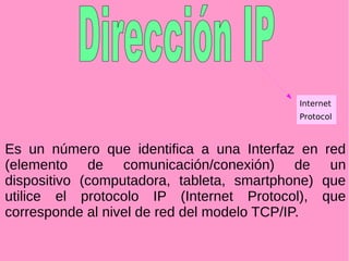 Es un número que identifica a una Interfaz en red
(elemento de comunicación/conexión) de un
dispositivo (computadora, tableta, smartphone) que
utilice el protocolo IP (Internet Protocol), que
corresponde al nivel de red del modelo TCP/IP.
Internet
Protocol
 