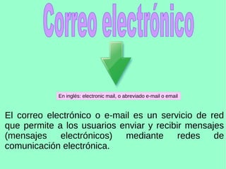 El correo electrónico o e-mail es un servicio de red
que permite a los usuarios enviar y recibir mensajes
(mensajes electrónicos) mediante redes de
comunicación electrónica.
En inglés: electronic mail, o abreviado e-mail o email
 