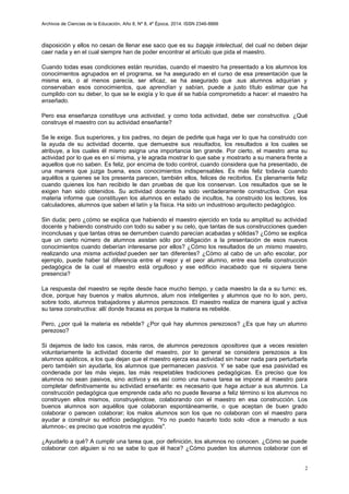 Archivos de Ciencias de la Educación, Año 8, Nº 8, 4º Época, 2014. ISSN 2346-8866
disposición y ellos no cesan de llenar ese saco que es su bagaje intelectual, del cual no deben dejar
caer nada y en el cual siempre han de poder encontrar el artículo que pida el maestro.
Cuando todas esas condiciones están reunidas, cuando el maestro ha presentado a los alumnos los
conocimientos agrupados en el programa, se ha asegurado en el curso de esa presentación que la
misma era, o al menos parecía, ser eficaz, se ha asegurado que .sus alumnos adquirían y
conservaban esos conocimientos, que aprendían y sabían, puede a justo título estimar que ha
cumplido con su deber, lo que se le exigía y lo que él se había comprometido a hacer: el maestro ha
enseñado.
Pero esa enseñanza constituye una actividad, y como toda actividad, debe ser constructiva. ¿Qué
construye el maestro con su actividad enseñante?
Se le exige. Sus superiores, y los padres, no dejan de pedirle que haga ver lo que ha construido con
la ayuda de su actividad docente, que demuestre sus resultados, los resultados a los cuales se
atribuye, a los cuales él mismo asigna una importancia tan grande. Por cierto, el maestro ama su
actividad por lo que es en sí misma, y le agrada mostrar lo que sabe y mostrarlo a su manera frente a
aquellos que no saben. Es feliz, por encima de todo control, cuando considera que ha presentado, de
una manera que juzga buena, esos conocimientos indispensables. Es más feliz todavía cuando
aquéllos a quienes se los presenta parecen, también ellos, felices de recibirlos. Es plenamente feliz
cuando quienes los han recibido le dan pruebas de que los conservan. Los resultados que se le
exigen han sido obtenidos. Su actividad docente ha sido verdaderamente constructiva. Con esa
materia informe que constituyen los alumnos en estado de incultos, ha construido los lectores, los
calculadores, alumnos que saben el latín y la física. Ha sido un industrioso arquitecto pedagógico.
Sin duda; pero ¿cómo se explica que habiendo el maestro ejercido en toda su amplitud su actividad
docente y habiendo construido con todo su saber y su celo, que tantas de sus construcciones queden
inconclusas y que tantas otras se derrumben cuando parecían acabadas y sólidas? ¿Cómo se explica
que un cierto número de alumnos asistan sólo por obligación a la presentación de esos nuevos
conocimientos cuando deberían interesarse por ellos? ¿Cómo los resultados de un mismo maestro,
realizando una misma actividad pueden ser tan diferentes? ¿Cómo al cabo de un año escolar, por
ejemplo, puede haber tal diferencia entre el mejor y el peor alumno, entre esa bella construcción
pedagógica de la cual el maestro está orgulloso y ese edificio inacabado que ni siquiera tiene
presencia?
La respuesta del maestro se repite desde hace mucho tiempo, y cada maestro la da a su turno: es,
dice, porque hay buenos y malos alumnos, alum nos inteligentes y alumnos que no lo son, pero,
sobre todo, alumnos trabajadores y alumnos perezosos. El maestro realiza de manera igual y activa
su tarea constructiva: allí donde fracasa es porque la materia es rebelde.
Pero, ¿por qué la materia es rebelde? ¿Por qué hay alumnos perezosos? ¿Es que hay un alumno
perezoso?
Si dejamos de lado los casos, más raros, de alumnos perezosos opositores que a veces resisten
voluntariamente la actividad docente del maestro, por lo general se considera perezosos a los
alumnos apáticos, a los que dejan que el maestro ejerza esa actividad sin hacer nada para perturbarla
pero también sin ayudarla, los alumnos que permanecen pasivos. Y se sabe que esa pasividad es
condenada por las más viejas, las más respetables tradiciones pedagógicas. Es preciso que los
alumnos no sean pasivos, sino activos y es así como una nueva tarea se impone al maestro para
completar definitivamente su actividad enseñante: es necesario que haga actuar a sus alumnos. La
construcción pedagógica que emprende cada año no puede llevarse a feliz término si los alumnos no
construyen ellos mismos, construyéndose, colaborando con el maestro en esa construcción. Los
buenos alumnos son aquéllos que colaboran espontáneamente, o que aceptan de buen grado
colaborar o parecen colaborar; los malos alumnos son los que no colaboran con el maestro para
ayudar a construir su edificio pedagógico. “Yo no puedo hacerlo todo solo -dice a menudo a sus
alumnos-; es preciso que vosotros me ayudéis".
¿Ayudarlo a qué? A cumplir una tarea que, por definición, los alumnos no conocen. ¿Cómo se puede
colaborar con alguien si no se sabe lo que él hace? ¿Cómo pueden los alumnos colaborar con el
2
 