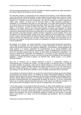 Archivos de Ciencias de la Educación, Año 8, Nº 8, 4º Época, 2014. ISSN 2346-8866
Todo esto exige evidentemente una revisión completa de nuestros programas que están superados y
de nuestros métodos de enseñanza que son arcaicos.
Por otra parte, requiere un conocimiento de los intereses de los alumnos, en las diferentes edades,
como lo ha dicho tan exactamente Dewey, el gran maestro de la educación nueva: "Hay en mi clase
demasiados alumnos que no se interesan en nada" -dice el maestro-. Decid: "En nada de lo que me
interesa a mí, o interesa al que hizo el programa". Pero ellos se interesan en muchas cosas en las
cuales usted, maestro, no quiere que se interesen porque si ellos estuviesen autorizados a
interesarse, no se interesarían más que en lo que usted dice; a los cuales usted prohibirá la entrada
en el aula por temor que no haya más lugar para usted. "Esta es mi clase" -dice usted. "No, esta es la
clase de sus alumnos". ''Yo hago mi clase" -dice usted. "No, ellos hacen la clase". "La clase es su
objeto, y no el vuestro". Ellos no van a clase para ayudaros a enseñar, para colaborar en vuestra
enseñanza; van a clase para aprender y os exigen colaborar en su aprendizaje. Enseñar no será pues
más para el maestro pedir a los alumnos que aprendan lo que enseña, será aceptar enseñarles lo que
ellos aprenden, pues ellos aprenden y desean aprender a aprender lo que les interesa. Pero lo que
les interesa (y la vida extra-escolar: prensa, cine, radio, multiplica lo que les interesa) es a menudo
confuso, incierto y difícil de ordenar por falta de instrumentos de trabajo, de métodos. Ellos no ven de
primera intención las relaciones que de hecho existen entre los objetos de conocimiento que se
presentan muy dispares. Los alumnos no tienen a su disposición los medios para examinarlos de una
manera satisfactoria.
No obstante, en lo relativo a la primera dificultad, no hay razones para preocuparse mayormente.
Todo trabajo de búsqueda -aún sobre hechos muy simples, elementales, yo diría de hasta de los
hechos más sencillos (historia de los medios de calefacción o de iluminación, estudio geográfico del
medio próximo a la escuela, observación de comportamiento de un animal doméstico) -sólo
desarrollándose lleva a la comprobación de relaciones, y luego al establecimiento de leyes. Es así
como han procedido siempre todos los sabios, es decir todos los trabajadores intelectuales. Y la
escuela no debe formar "enseñados" sino trabajadores. Los alumnos no van a ella para que se les
enseñe la historia, la geografía o la ciencia, sino para que se les dé la posibilidad de ser historiadores,
geógrafos y hombres de ciencia (y gracias a la expresión libre, cuando quieren, y si lo quieren,
escritores, poetas).
Para ello, es necesario que el maestro abandone la lección, la presentación metódica de
conocimientos que no merecen ese nombre, y en lugar de tratar a sus alumnos como a un material
que intenta modelar, les presenta y sobre todo les permite descubrir y concentrarse sobre la materia
que ellos quieren y pueden trabajar. Estando esta materia constituida por lo real, las cosas que los
alumnos no dejan de descubrir y de someter a una observación, y, por otra parte, por el documento,
que sustituye a lo real, allí donde lo real falta, o que lo completa, allí donde lo real es insuficiente.
A esa materia, los alumnos la tratarán con ayuda de los instrumentos de trabajo que son los métodos
de aprendizaje, los métodos activos. Los métodos de trabajo individualizado (Kilpatrick, Parkhurst,
Dottrens) que permiten sobre todo la adquisición de las primeras actividades instrumentales (lectura,
escritura, cálculo, álgebra, geometría ) y los métodos de trabajo por grupo (Cousinet, Petersen) que
permiten el perfeccionamiento, las rectificaciones del trabajo de cada uno, no por las correcciones
hechas por un maestro colocado demasiado alto para ver de cerca lo que debe ser corregido, si no
por la confrontación del trabajo de cada uno, gracias a la colaboración con sus iguales.
Y así la clase vuelve a lo que debería haber sido siempre, un taller, donde trabajad ores, al construir
sus obras (materiales o espirituales) se construyen a sí mismos, llegan a ser lo que son. Hermosa y
natural actividad, en el curso de la cual el maestro no interviene más que cuando es necesario.
Numerosas, muy numerosas experiencias pueden convencernos suficientemente del valor de esos
talleres, del entusiasmo con que los trabajadores realizan el trabajo que han querido, y que ellos
llevan a buen término, no a pesar, sino con las dificultades que encuentran. Esa es la verdadera
enseñanza.
(Traducción de Zulema Graells Herrera).
4
 