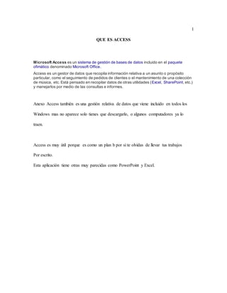 1
QUE ES ACCESS
Microsoft Access es un sistema de gestión de bases de datos incluido en el paquete
ofimático denominado Microsoft Office.
Access es un gestor de datos que recopila información relativa a un asunto o propósito
particular, como el seguimiento de pedidos de clientes o el mantenimiento de una colección
de música, etc. Está pensado en recopilar datos de otras utilidades (Excel, SharePoint, etc.)
y manejarlos por medio de las consultas e informes.
Anexo Access también es una gestión relativa de datos que viene incluido en todos los
Windows mas no aparece solo tienes que descargarlo, o algunos computadores ya lo
traen.
Access es muy útil porque es como un plan b por si te olvidas de llevar tus trabajos
Por escrito.
Esta aplicación tiene otras muy parecidas como PowerPoint y Excel.
 