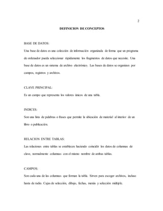 2
DEFINICION DE CONCEPTOS
BASE DE DATOS:
Una base de datos es una colección de información organizada de forma que un programa
de ordenador pueda seleccionar rápidamente los fragmentos de datos que necesite. Una
base de datos es un sistema de archivo electrónico. Las bases de datos se organizan por
campos, registros y archivos.
CLAVE PRINCIPAL:
Es un campo que representa los valores únicos de una tabla.
INDICES:
Son una lista de palabras o frases que permite la ubicación de material al interior de un
libro o publicación.
RELACION ENTRE TABLAS:
Las relaciones entre tablas se establecen haciendo coincidir los datos de columnas de
clave, normalmente columnas con el mismo nombre de ambas tablas.
CAMPOS:
Son cada una de las columnas que forman la tabla. Sirven para escoger archivos, incluso
hasta de radio. Cajas de selección, dibujo, fechas, menús y selección múltiple.
 
