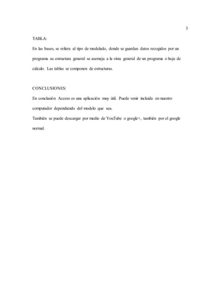 3
TABLA:
En las bases, se refiere al tipo de modelado, donde se guardan datos recogidos por un
programa su estructura general se asemeja a la vista general de un programa o hoja de
cálculo. Las tablas se componen de estructuras.
CONCLUSIONES:
En conclusión Access es una aplicación muy útil. Puede venir incluida en nuestro
computador dependiendo del modelo que sea.
También se puede descargar por medio de YouTube o google+, también por el google
normal.
 