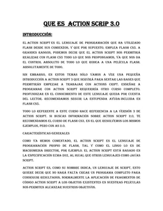 Que es action scrip 3.0
Introducción:
El Action Script es el lenguaje de programación que ha utilizado
Flash desde sus comienzos, y que por supuesto, emplea Flash CS5. A
grandes rasgos, podemos decir que el Action Script nos permitirá
realizar con Flash CS5 todo lo que nos propongamos, ya que nos da
el control absoluto de todo lo que rodea a una película Flash.
Absolutamente de todo.

Sin embargo, en estos temas sólo vamos a ver una pequeña
introducción a Action Script 3 que servirá para sentar las bases que
permitirán empezar a trabajar con ActionS cript. Enseñar a
programar con Action Script requeriría otro curso completo.
Profundizar en el conocimiento de este lenguaje queda por cuenta
del lector. Recomendamos seguir la estupenda Ayuda incluida en
Flash CS5.

Todo lo referente a este curso hace referencia a la versión 3 de
Action Script. Si buscas información sobre Action Script 2.0, te
recomendamos el curso de Flash CS3, en el que resolvemos los mismos
ejemplos, pero con AS 2.0.

Características generales

Como ya hemos comentado, el Action Script es el lenguaje de
programación propio de Flash, tal y como el Lingo lo es de
Macromedia Director, por ejemplo. El Action Script está basado en
la especificación ECMA-262, al igual que otros lenguajes como Javas
script.

Action Script es, como su nombre indica, un lenguaje de script, esto
quiere decir que no hará falta crear un programa completo para
conseguir resultados, normalmente la aplicación de fragmentos de
código Action Script a los objetos existentes en nuestras películas
nos permiten alcanzar nuestros objetivos.
 