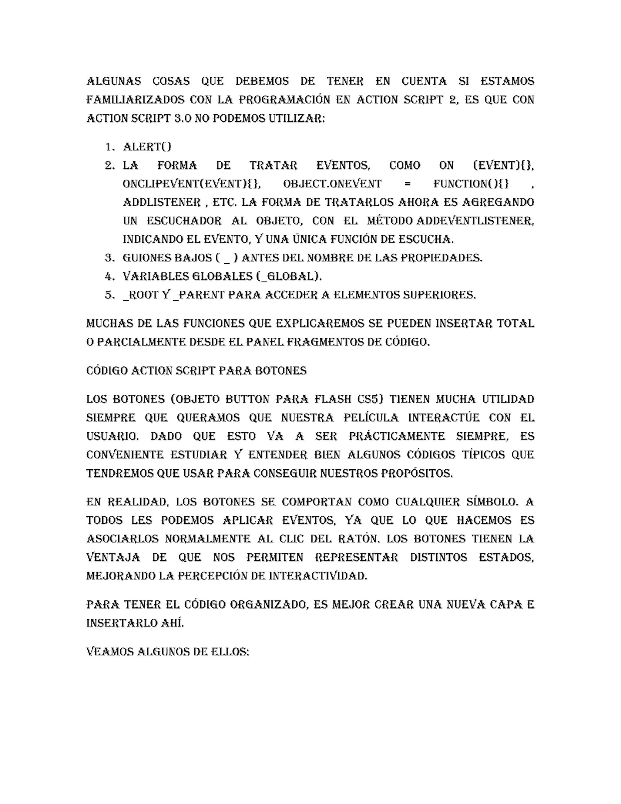 Algunas cosas que debemos de tener en cuenta si estamos
familiarizados con la programación en Action Script 2, es que con
Action Script 3.0 no podemos utilizar:

  1. alert()
  2. La    forma    de     tratar   eventos,    como   on    (event){},
     onClipEvent(event){},     object.onEvent    =     function(){}   ,
     addListener , etc. La forma de tratarlos ahora es agregando
     un escuchador al objeto, con el método addEventListener,
     indicando el evento, y una única función de escucha.
  3. Guiones bajos ( _ ) antes del nombre de las propiedades.
  4. Variables globales (_global).
  5. _root y _parent para acceder a elementos superiores.

Muchas de las funciones que explicaremos se pueden insertar total
o parcialmente desde el panel Fragmentos de código.

Código Action Script para botones

Los Botones (objeto Button para Flash CS5) tienen mucha utilidad
siempre que queramos que nuestra película interactúe con el
usuario. Dado que esto va a ser prácticamente siempre, es
conveniente estudiar y entender bien algunos códigos típicos que
tendremos que usar para conseguir nuestros propósitos.

En realidad, los botones se comportan como cualquier símbolo. A
todos les podemos aplicar eventos, ya que lo que hacemos es
asociarlos normalmente al clic del ratón. Los botones tienen la
ventaja de que nos permiten representar distintos estados,
mejorando la percepción de interactividad.

Para tener el código organizado, es mejor crear una nueva capa e
insertarlo ahí.

Veamos algunos de ellos:
 
