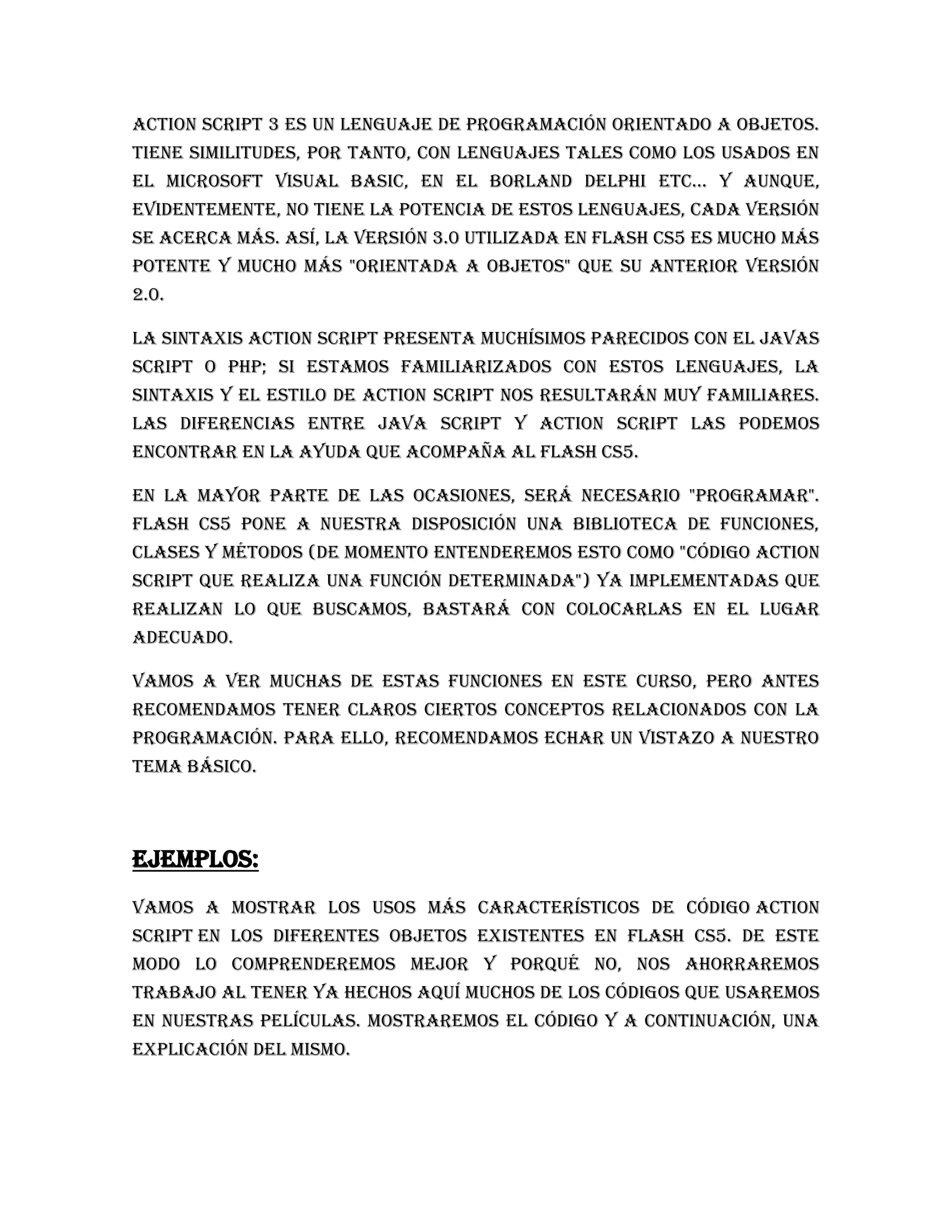 Action Script 3 es un lenguaje de programación orientado a objetos.
Tiene similitudes, por tanto, con lenguajes tales como los usados en
el Microsoft Visual Basic, en el Borland Delphi etc... Y aunque,
evidentemente, no tiene la potencia de estos lenguajes, cada versión
se acerca más. Así, la versión 3.0 utilizada en Flash CS5 es mucho más
potente y mucho más "orientada a objetos" que su anterior versión
2.0.

La sintaxis Action Script presenta muchísimos parecidos con el Javas
script o PHP; si estamos familiarizados con estos lenguajes, la
sintaxis y el estilo de Action Script nos resultarán muy familiares.
Las diferencias entre Java Script y Action Script las podemos
encontrar en la ayuda que acompaña al Flash CS5.

En la mayor parte de las ocasiones, será necesario "programar".
Flash CS5 pone a nuestra disposición una biblioteca de funciones,
clases y métodos (de momento entenderemos esto como "código Action
Script que realiza una función determinada") ya implementadas que
realizan lo que buscamos, bastará con colocarlas en el lugar
adecuado.

Vamos a ver muchas de estas funciones en este curso, pero antes
recomendamos tener claros ciertos conceptos relacionados con la
programación. Para ello, recomendamos echar un vistazo a nuestro
tema básico.




Ejemplos:
Vamos a mostrar los usos más característicos de código Action
Script en los diferentes objetos existentes en Flash CS5. De este
modo lo comprenderemos mejor y porqué no, nos ahorraremos
trabajo al tener ya hechos aquí muchos de los códigos que usaremos
en nuestras películas. Mostraremos el código y a continuación, una
explicación del mismo.
 