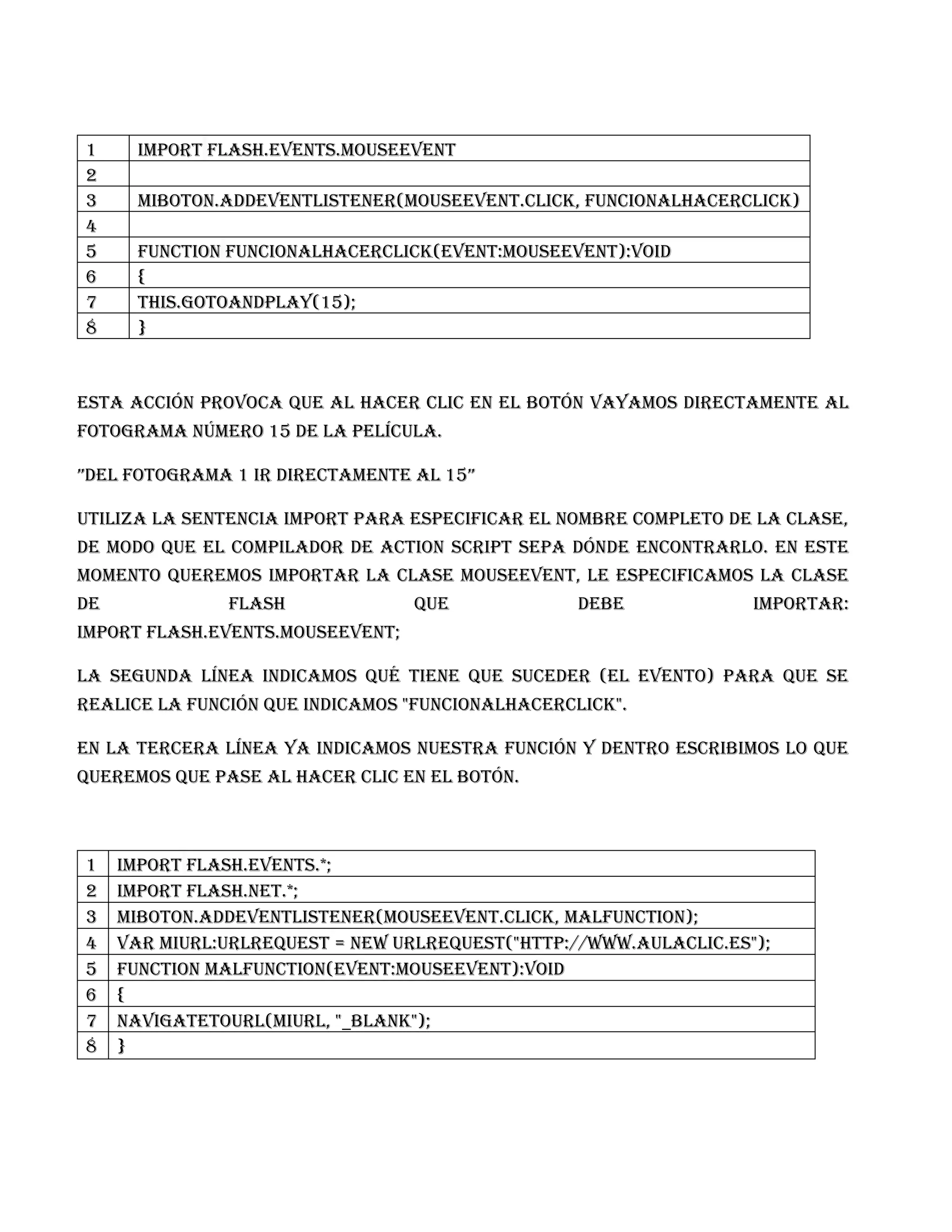 1      import flash.events.MouseEvent
2
3      miBoton.addEventListener(MouseEvent.CLICK, funcionAlHacerClick)
4
5      function funcionAlHacerClick(event:MouseEvent):void
6      {
7      this.gotoAndPlay(15);
8      }



Esta acción provoca que al hacer clic en el botón vayamos directamente al
Fotograma número 15 de la película.

”Del fotograma 1 ir directamente al 15”

Utiliza la sentencia import para especificar el nombre completo de la clase,
de modo que el compilador de Action Script sepa dónde encontrarlo. En este
momento queremos importar la clase MouseEvent, le especificamos la clase
de             flash              que             debe             importar:
import flash.events.MouseEvent;

La segunda línea indicamos qué tiene que suceder (el evento) para que se
realice la función que indicamos "funcionAlHacerClick".

En la tercera línea ya indicamos nuestra función y dentro escribimos lo que
queremos que pase al hacer clic en el botón.



1    Import flash.events.*;
2    Import flash.net.*;
3    miBoton.addEventListener(MouseEvent.CLICK, malfunction);
4    var miURL:URLRequest = new URLRequest("http://www.aulaclic.es");
5    function malfunction(event:MouseEvent):void
6    {
7    navigateToURL(miURL, "_blank");
8    }
 