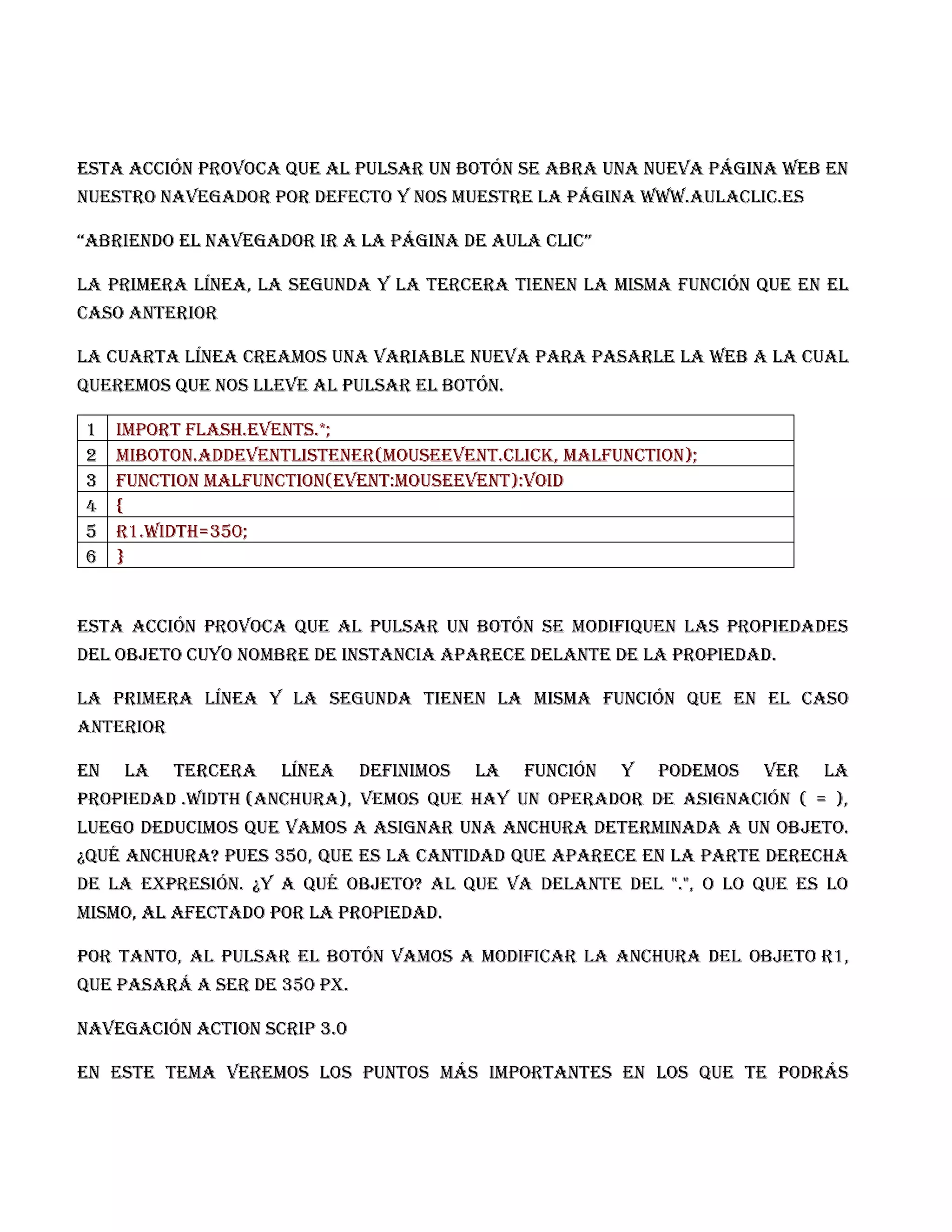 Esta acción provoca que al pulsar un botón se abra una nueva página web en
nuestro navegador por defecto y nos muestre la página www.aulaclic.es

“abrienDo el navegaDor ir a la página de aula clic”

La primera línea, la segunda y la tercera tienen la misma función que en el
caso anterior

La cuarta línea creamos una variable nueva para pasarle la web a la cual
queremos que nos lleve al pulsar el botón.

1    Import flash.events.*;
2    miBoton.addEventListener(MouseEvent.CLICK, malfunction);
3    function malfunction(event:MouseEvent):void
4    {
5    r1.width=350;
6    }


Esta acción provoca que al pulsar un botón se modifiquen las propiedades
del objeto cuyo nombre de instancia aparece delante de la propiedad.

La primera línea y la segunda tienen la misma función que en el caso
anterior

En   la    tercera   línea    definimos   la   función   y   podemos   ver   la
propiedad .width (anchura), vemos que hay un operador de asignación ( = ),
luego deducimos que vamos a asignar una anchura determinada a un objeto.
¿Qué anchura? Pues 350, que es la cantidad que aparece en la parte derecha
de la expresión. ¿Y a qué objeto? Al que va delante del ".", o lo que es lo
mismo, al afectado por la propiedad.

Por tanto, al pulsar el botón vamos a modificar la anchura del objeto r1,
que pasará a ser de 350 px.

Navegación action scrip 3.0

En este tema veremos los puntos más importantes en los que te podrás
 