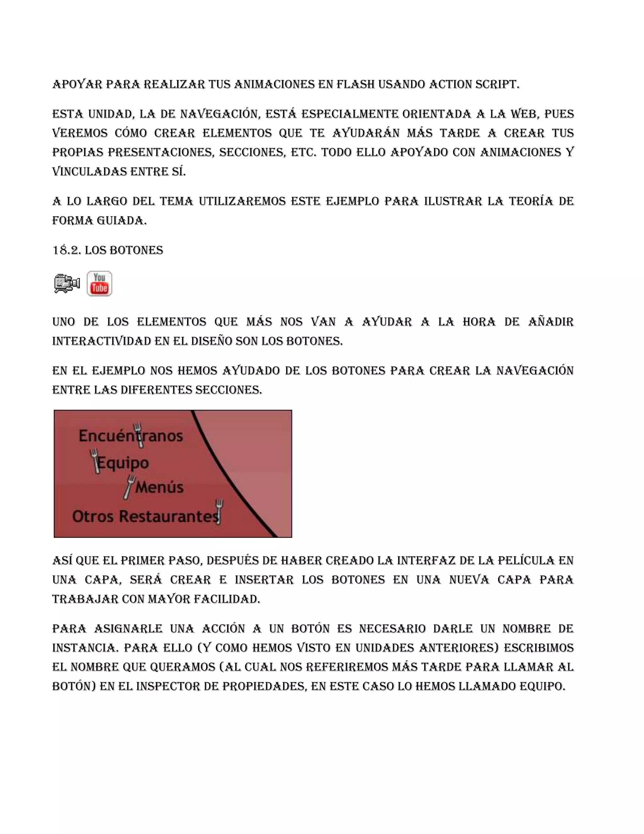 apoyar para realizar tus animaciones en Flash usando Action Script.

Esta unidad, la de Navegación, está especialmente orientada a la web, pues
veremos cómo crear elementos que te ayudarán más tarde a crear tus
propias presentaciones, secciones, etc. Todo ello apoyado con animaciones y
vinculadas entre sí.

A lo largo del tema utilizaremos este ejemplo para ilustrar la teoría de
forma guiada.

18.2. Los Botones




Uno de los elementos que más nos van a ayudar a la hora de añadir
interactividad en el diseño son los botones.

En el ejemplo nos hemos ayudado de los botones para crear la navegación
entre las diferentes secciones.




Así que el primer paso, después de haber creado la interfaz de la película en
una capa, será crear e insertar los botones en una nueva capa para
trabajar con mayor facilidad.

Para asignarle una acción a un botón es necesario darle un nombre de
instancia. Para ello (y como hemos visto en unidades anteriores) escribimos
el nombre que queramos (al cual nos referiremos más tarde para llamar al
botón) en el Inspector de Propiedades, en este caso lo hemos llamado equipo.
 