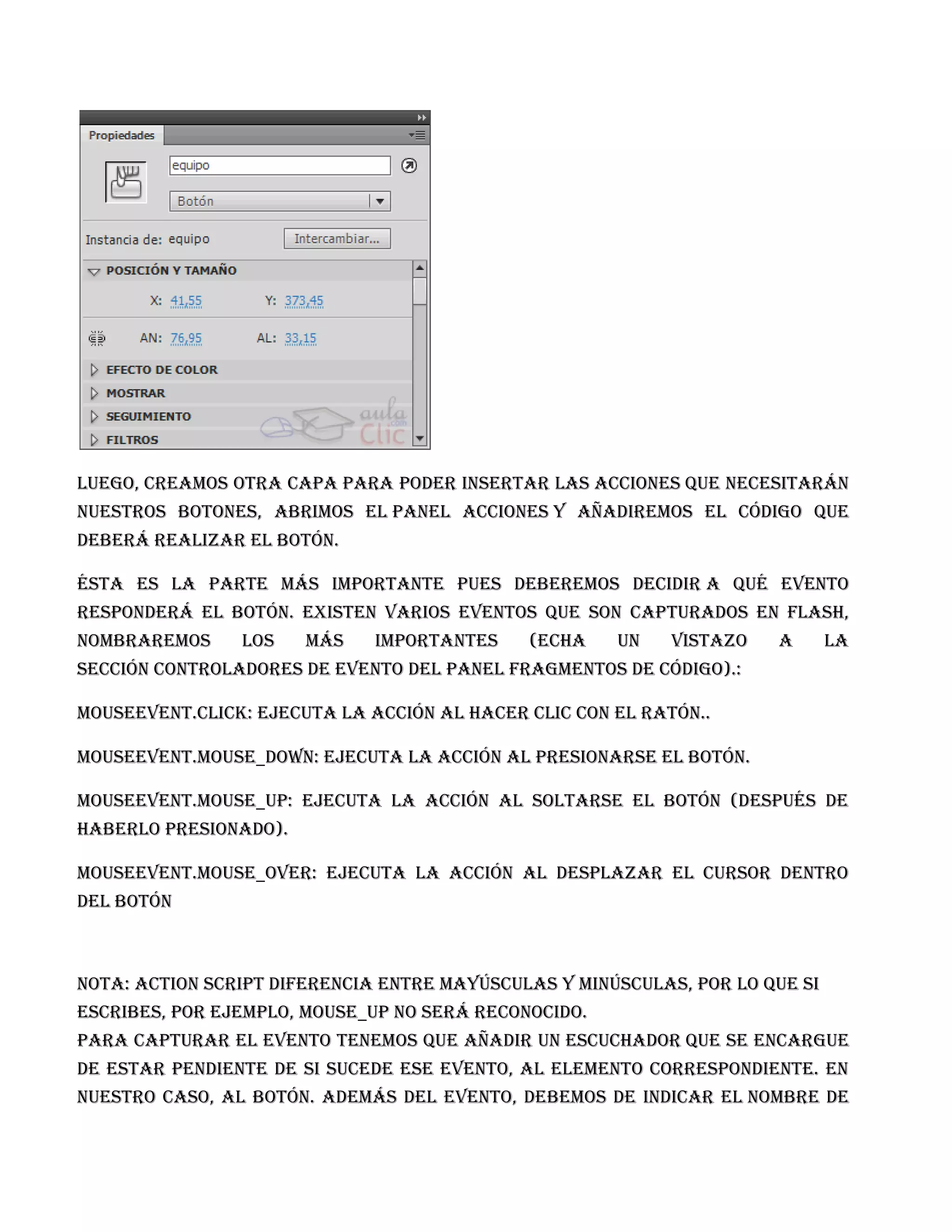 Luego, creamos otra capa para poder insertar las acciones que necesitarán
     nuestros botones, abrimos el Panel Acciones y añadiremos el código que
     deberá realizar el botón.

     Ésta es la parte más importante pues deberemos decidir a qué evento
     responderá el botón. Existen varios eventos que son capturados en Flash,
     nombraremos     los    más    importantes    (echa    un    vistazo   a       la
     sección Controladores de evento del panel Fragmentos de código).:

     MouseEvent.CLICK: ejecuta la acción al hacer clic con el ratón..

     MouseEvent.MOUSE_DOWN: ejecuta la acción al presionarse el botón.

     MouseEvent.MOUSE_UP: ejecuta la acción al soltarse el botón (después de
     haberlo presionado).

     MouseEvent.MOUSE_OVER: ejecuta la acción al desplazar el cursor dentro
     del botón

Mo

     Nota: Action Script diferencia entre mayúsculas y minúsculas, por lo que si
     escribes, por ejemplo, mouse_up no será reconocido.
     Para capturar el evento tenemos que añadir un escuchador que se encargue
     de estar pendiente de si sucede ese evento, al elemento correspondiente. En
     nuestro caso, al botón. Además del evento, debemos de indicar el nombre de
 