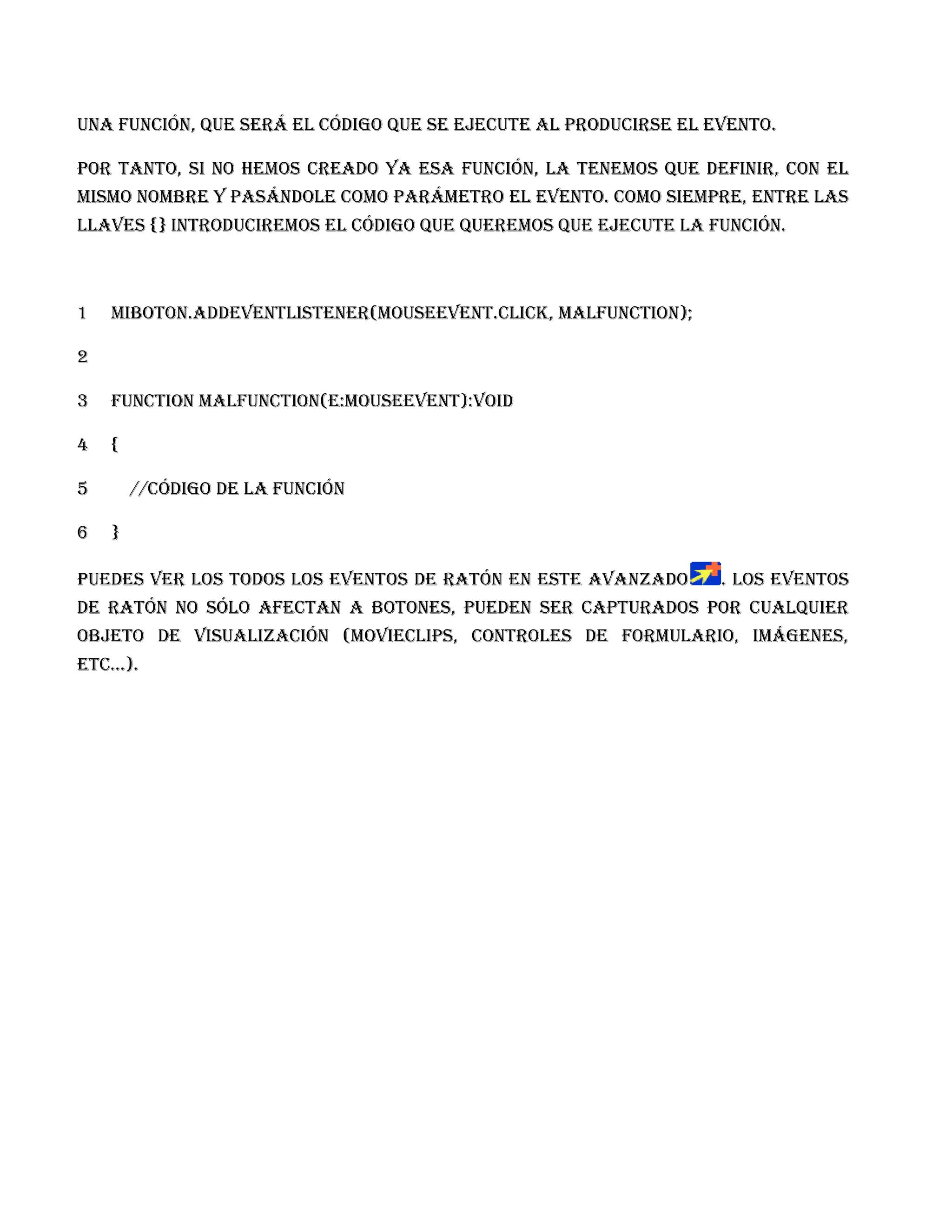 una función, que será el código que se ejecute al producirse el evento.

Por tanto, si no hemos creado ya esa función, la tenemos que definir, con el
mismo nombre y pasándole como parámetro el evento. Como siempre, entre las
llaves {} introduciremos el código que queremos que ejecute la función.



1   miBoton.addEventListener(MouseEvent.CLICK, malfunction);

2

3   function malfunction(e:MouseEvent):void

4   {

5       //código de la función

6   }

Puedes ver los todos los eventos de ratón en este avanzado       . Los eventos
de ratón no sólo afectan a botones, pueden ser capturados por cualquier
objeto de visualización (MovieClips, controles de formulario, imágenes,
etc...).
 