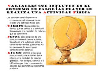 Variables que influyen en el
consumo de calorías cuando se
realiza una Actividad Física.
Las variables que influyen en el
consumo de calorías cuando se
realiza una actividad física son:
- Tiempo: La cantidad de
tiempo que se dedica a la actividad
física afecta a la cantidad de calorías
que se consumen.
- Peso: El peso corporal de una
persona que realiza una actividad
física tiene una influencia sobre la
cantidad de calorías quemadas. Así
las personas de mayor peso
consumen más calorías.
- Ritmo: el ritmo al que una
persona realiza la actividad física
influye en la cantidad de calorías
gastadas. Por ejemplo, caminar a 5
kilómetros por hora consume más
calorías que caminar a 2 kilómetros
por hora.
 