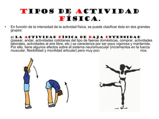 Tipos de Actividad
Física.
• En función de la intensidad de la actividad física, se puede clasificar ésta en dos grandes
grupos:
a) La actividad física de baja intensidad
(pasear, andar, actividades cotidianas del tipo de faenas domésticas, comprar, actividades
laborales, actividades al aire libre, etc.) se caracteriza por ser poco vigorosa y mantenida.
Por ello, tiene algunos efectos sobre el sistema neuromuscular (incrementos en la fuerza
muscular, flexibilidad y movilidad articular) pero muy pocos efectos cardiorrespiratorios.
 