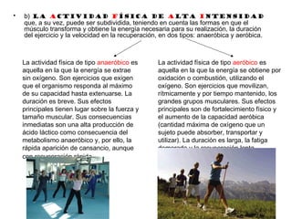 • b) La actividad física de alta intensidad
que, a su vez, puede ser subdividida, teniendo en cuenta las formas en que el
músculo transforma y obtiene la energía necesaria para su realización, la duración
del ejercicio y la velocidad en la recuperación, en dos tipos: anaeróbica y aeróbica.
La actividad física de tipo aeróbico es
aquella en la que la energía se obtiene por
oxidación o combustión, utilizando el
oxígeno. Son ejercicios que movilizan,
rítmicamente y por tiempo mantenido, los
grandes grupos musculares. Sus efectos
principales son de fortalecimiento físico y
el aumento de la capacidad aeróbica
(cantidad máxima de oxígeno que un
sujeto puede absorber, transportar y
utilizar). La duración es larga, la fatiga
demorada y la recuperación lenta
La actividad física de tipo anaeróbico es
aquella en la que la energía se extrae
sin oxígeno. Son ejercicios que exigen
que el organismo responda al máximo
de su capacidad hasta extenuarse. La
duración es breve. Sus efectos
principales tienen lugar sobre la fuerza y
tamaño muscular. Sus consecuencias
inmediatas son una alta producción de
ácido láctico como consecuencia del
metabolismo anaeróbico y, por ello, la
rápida aparición de cansancio, aunque
con recuperación rápida.
 
