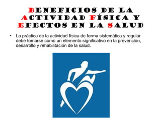BENEFICIOS DE LA
ACTIVIDAD FÍSICA y
efectos en la salud
• La práctica de la actividad física de forma sistemática y regular
debe tomarse como un elemento significativo en la prevención,
desarrollo y rehabilitación de la salud.
 