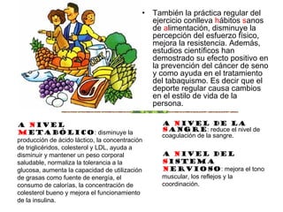 • También la práctica regular del
ejercicio conlleva hábitos sanos
de alimentación, disminuye la
percepción del esfuerzo físico,
mejora la resistencia. Además,
estudios científicos han
demostrado su efecto positivo en
la prevención del cáncer de seno
y como ayuda en el tratamiento
del tabaquismo. Es decir que el
deporte regular causa cambios
en el estilo de vida de la
persona.
A nivel
metabólico: disminuye la
producción de ácido láctico, la concentración
de triglicéridos, colesterol y LDL, ayuda a
disminuir y mantener un peso corporal
saludable, normaliza la tolerancia a la
glucosa, aumenta la capacidad de utilización
de grasas como fuente de energía, el
consumo de calorías, la concentración de
colesterol bueno y mejora el funcionamiento
de la insulina.
A nivel de la
Sangre: reduce el nivel de
coagulación de la sangre.
A nivel del
sistema
nervioso: mejora el tono
muscular, los reflejos y la
coordinación.
 