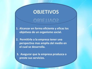 OBJETIVOS

1. Alcanzar en forma eficiente y eficaz los
   objetivos de un organismo social.

2. Permitirle a la empresa tener una
   perspectiva mas amplia del medio en
   el cual se desarrolla.

3. Asegurar que la empresa produzca o
  preste sus servicios.
 