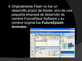    Originalmente Flash no fue un
    desarrollo propio de Adobe, sino de una
    pequeña empresa de desarrollo de
    nombre FutureWave Software y su
    nombre original fue FutureSplash
    Animator.
 