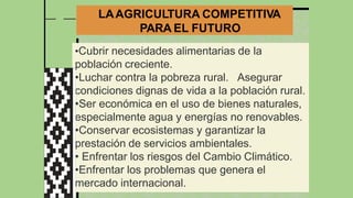 LAAGRICULTURA COMPETITIVA
PARA EL FUTURO
•Cubrir necesidades alimentarias de la
población creciente.
•Luchar contra la pobreza rural. Asegurar
condiciones dignas de vida a la población rural.
•Ser económica en el uso de bienes naturales,
especialmente agua y energías no renovables.
•Conservar ecosistemas y garantizar la
prestación de servicios ambientales.
• Enfrentar los riesgos del Cambio Climático.
•Enfrentar los problemas que genera el
mercado internacional.
 