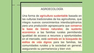 AGROECOLOGÍA
Una forma de agricultura sustentable basada en
las culturas tradicionales de los agricultores, que
integra nuevos conocimientos interdisciplinarios
para una producción agropecuaria que conserva
la base de bienes naturales; da sustento
económico a las familias rurales permitiendo
igualdad de acceso a recursos y oportunidades
en el mercado, está centrada en la búsqueda de
estilos de vida dignos para las familias, las
comunidades rurales y la sociedad en general,
asegurando su permanencia y bien vivir.
 