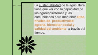 La sustentabilidad de la agricultura
tiene que ver con la capacidad de
los agroecosistemas y las
comunidades para mantener altos
niveles de productividad
agraria, bienestar social y
calidad del ambiente a través del
tiempo.
 