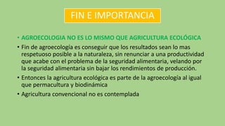 FIN E IMPORTANCIA
• AGROECOLOGIA NO ES LO MISMO QUE AGRICULTURA ECOLÓGICA
• Fin de agroecología es conseguir que los resultados sean lo mas
respetuoso posible a la naturaleza, sin renunciar a una productividad
que acabe con el problema de la seguridad alimentaria, velando por
la seguridad alimentaria sin bajar los rendimientos de producción.
• Entonces la agricultura ecológica es parte de la agroecología al igual
que permacultura y biodinámica
• Agricultura convencional no es contemplada
 